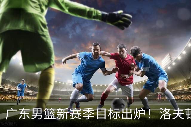 广东男篮新赛季目标出炉！洛夫顿有望加盟，杜锋爱徒或迎来机会