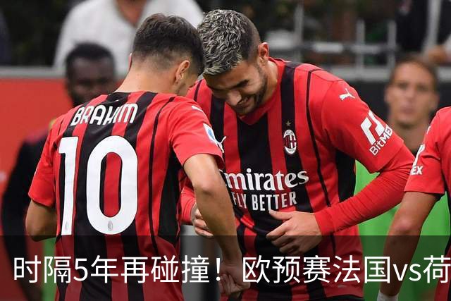 时隔5年再碰撞！欧预赛法国vs荷兰或1-1收场